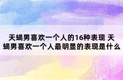 天蝎男喜欢一个人的16种表现 天蝎男喜欢一个人最明显的表现是什么